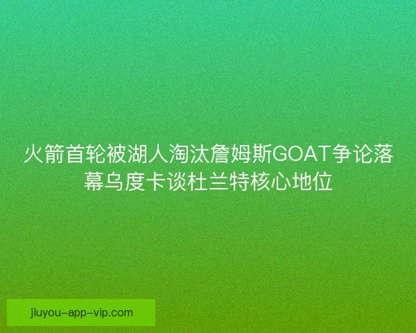 火箭首轮被湖人淘汰詹姆斯GOAT争论落幕乌度卡谈杜兰特核心地位