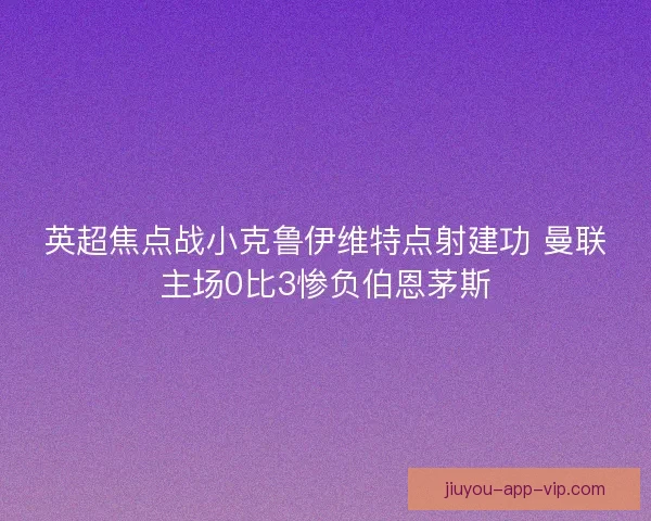 英超焦点战小克鲁伊维特点射建功 曼联主场0比3惨负伯恩茅斯