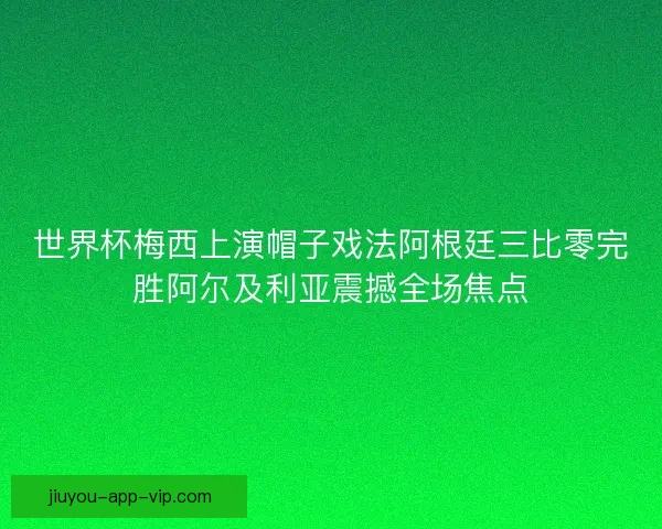 世界杯梅西上演帽子戏法阿根廷三比零完胜阿尔及利亚震撼全场焦点